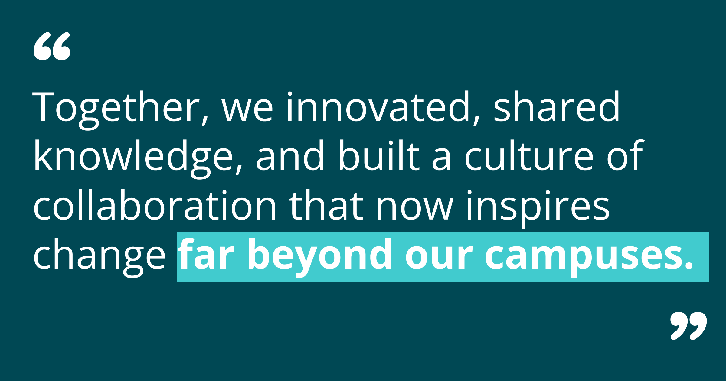 ogether, we innovated, shared knowledge, and built a culture of collaboration that now inspires change far beyond our campuses.